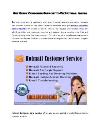 Get Quick Customer Support to Fix Hotmail Issues
Are you experiencing problems with your Hotmail account, password recovery
and account hacked or any other technical problem, then get Hotmail Customer
Service Number by online directory. This is the reputed and trusted directory,
which provides the customer support and service phone numbers for USA and
Canada through the live team support. This directory is a very largest company in
USA which is known for best customer service and provides the customer support
toll free number.
Hotmail Customer care number offers you an unequaled or matchless customer
support services.
 