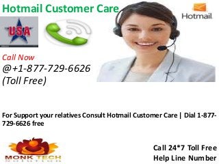 Hotmail Customer Care
For Support your relatives Consult Hotmail Customer Care | Dial 1-877-
729-6626 free
Call 24*7 Toll Free
Help Line Number
Call Now
@+1-877-729-6626
(Toll Free)
 