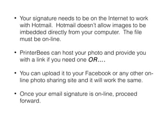 •

Your signature needs to be on the Internet to work
with Hotmail. Hotmail doesn’t allow images to be
imbedded directly from your computer. The file
must be on-line.

•

PrinterBees can host your photo and provide you
with a link if you need one OR….

•

You can upload it to your Facebook or any other online photo sharing site and it will work the same.

•

Once your email signature is on-line, proceed
forward.

 