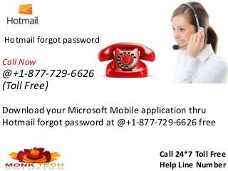 Download your Microsoft Mobile application thru
Hotmail forgot password at @+1-877-729-6626 free
Call 24*7 Toll Free
Help Line Number
Hotmail forgot password
Call Now
@+1-877-729-6626
(Toll Free)
 