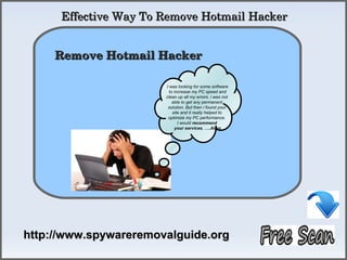 Effective Way To Remove Hotmail Hacker

            How To Remove
     Remove Hotmail Hacker 

                       I was looking for some software
                         to increase my PC speed and
                       clean up all my errors. i was not
                           able to get any permanent
                        solution. But then i found your
                           site and it really helped to
                        optimize my PC performance.
                              I would recommend
                            your services. ….Allen




http://www.spywareremovalguide.org
 