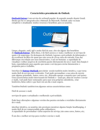 Característica proeminente do Outlook
Outlook Entrar é um serviço de webmail popular de segundo mundo depois Gmail.
Desde que foi re-integradocom o Hotmail da Microsoft, Outlook cada vez mais
completos e atualizados muitos recursos e benefícios para os usuários.
Limpo, elegante, sutil, ágil e muito fácil de usar, eles são alguns dos benefícios
do Outlook Entrar. Além disso, é de fácil acesso a e-mail, e melhorar os serviços de
spam e de segurança. Os destaques do Outlook é apenas a privacidade da informação e
da excelência do filtro de spam que caiu cerca de 3% na caixa de entrada. Uma das
diferenças em relação aos seus concorrentes, é um ser humano: a capacidade de
visualizar e editar arquivos de escritório pacote diretamente do seu e-mail. Esta função é
bom, especialmente para aqueles que usam o serviçopara enviar documentos e
propostas para o trabalho.
Interface do Entrar Outlook para iniciar sessão também muito intuitiva, o que torna
muito fácil de serviço usar e entender. Você pode personalizar a sua caixa de correio
com alguma prioridade, fontes, cores, etc., deixando apenas a maneira que você quiser.
Uma característica muito interessante do Outlook e - mail que, além de receber e enviar
e-mails, você pode fazer nomeações para usar seus próprios calendários, criar
lembretes, listas sobre o que fazer em um dia e mais segura.
Também Outlook também tem algumas outras características como:
Fácil de acessar e-mail;
serviços de spam e actualizado e melhorado a privacidade;
Pode fazer alterações e algumas versões dos pacotes enviados e recebidos diretamente
do e-mail;
interface intuitiva, os usuários não precisam encontrar alguma função headbanging, é
muito fácil de ser compreendida pelos utilizadores;
A capacidade de personalizar vários aspectos do serviço, tais como cores, fontes, etc;
É um dos o melhor serviço para receber e enviar e-mail;
 