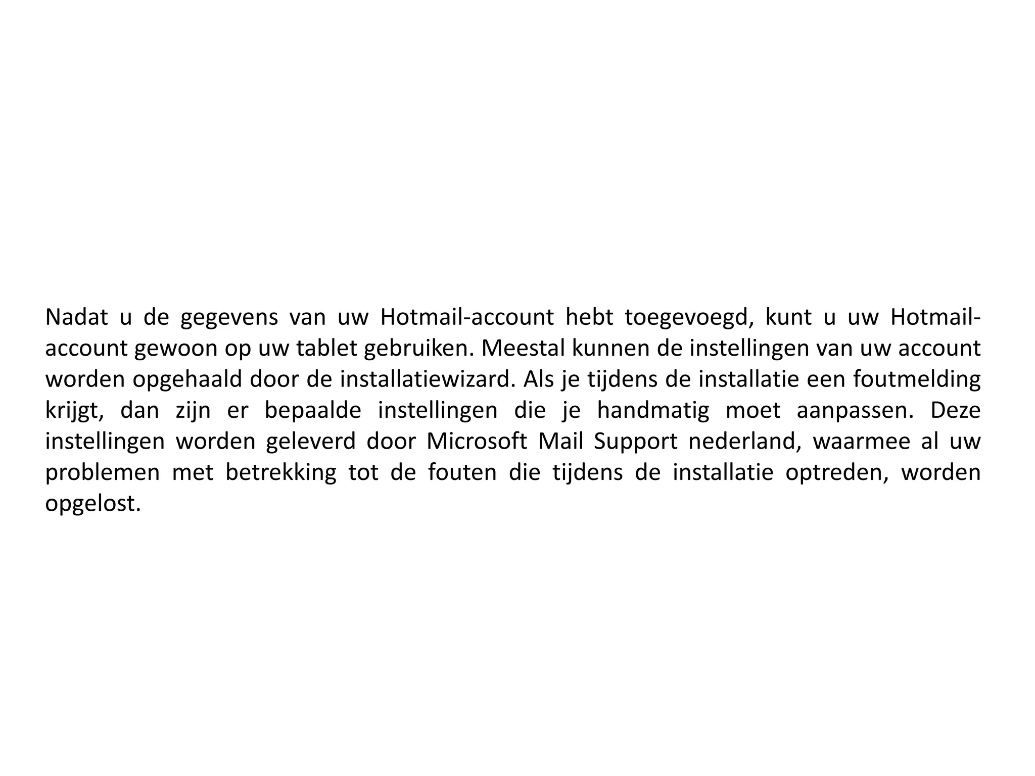 Nadat u de gegevens van uw Hotmail-account hebt toegevoegd, kunt u uw Hotmail-
account gewoon op uw tablet gebruiken. Meestal kunnen de instellingen van uw account
worden opgehaald door de installatiewizard. Als je tijdens de installatie een foutmelding
krijgt, dan zijn er bepaalde instellingen die je handmatig moet aanpassen. Deze
instellingen worden geleverd door Microsoft Mail Support nederland, waarmee al uw
problemen met betrekking tot de fouten die tijdens de installatie optreden, worden
opgelost.
 