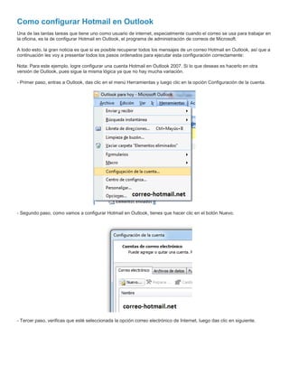 Como configurar Hotmail en Outlook
Una de las tantas tareas que tiene uno como usuario de internet, especialmente cuando el correo se usa para trabajar en
la oficina, es la de configurar Hotmail en Outlook, el programa de administración de correos de Microsoft.
A todo esto, la gran noticia es que si es posible recuperar todos los mensajes de un correo Hotmail en Outlook, así que a
continuación les voy a presentar todos los pasos ordenados para ejecutar esta configuración correctamente:
Nota: Para este ejemplo, logre configurar una cuenta Hotmail en Outlook 2007. Si lo que deseas es hacerlo en otra
versión de Outlook, pues sigue la misma lógica ya que no hay mucha variación.
- Primer paso, entras a Outlook, das clic en el menú Herramientas y luego clic en la opción Configuración de la cuenta.
- Segundo paso, como vamos a configurar Hotmail en Outlook, tienes que hacer clic en el botón Nuevo.
- Tercer paso, verificas que esté seleccionada la opción correo electrónico de Internet, luego das clic en siguiente.
 