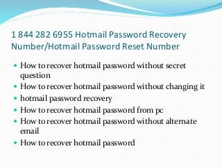 1 844 282 6955 Hotmail Password Recovery
Number/Hotmail Password Reset Number
 How to recover hotmail password without secret
question
 How to recover hotmail password without changing it
 hotmail password recovery
 How to recover hotmail password from pc
 How to recover hotmail password without alternate
email
 How to recover hotmail password
 