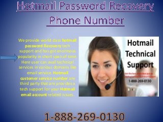 We provide world class hotmail
password Recovery tech
support and has got enormous
popularity in short span of time.
Here user can avail technical
services in various domains like
email service. Hotmail
customer service number are
third party that are provides a
tech support for your Hotmail
email account related issues.
 