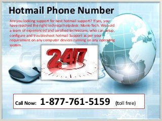 Hotmail Phone Number
Are you looking support for best hotmail support? If yes, you
have reached the right technical helpdesk: Monk-Tech. We hold
a team of experienced and certified technicians, who can setup,
configure and troubleshoot hotmail Support as per your
requirement on any computer devices running on any operating
system.
Call Now: 1-877-761-5159 (toll free)
 