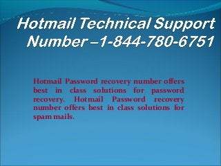 Hotmail Password recovery number offers
best in class solutions for password
recovery. Hotmail Password recovery
number offers best in class solutions for
spam mails.
 