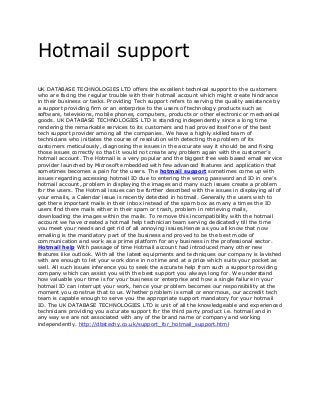 Hotmail support
UK DATABASE TECHNOLOGIES LTD offers the excellent technical support to the customers
who are facing the regular trouble with their hotmail account which might create hindrance
in their business or tasks. Providing Tech support refers to serving the quality assistance by
a support providing firm or an enterprise to the users of technology products such as
software, televisions, mobile phones, computers, products or other electronic or mechanical
goods. UK DATABASE TECHNOLOGIES LTD is standing independently since a long time
rendering the remarkable services to its customers and had proved itself one of the best
tech support provider among all the companies. We have a highly skilled team of
technicians who initiates the course of resolution with detecting the problem of its
customers meticulously, diagnosing the issues in the accurate way it should be and fixing
those issues correctly so that it would not create any problem again with the customer’s
hotmail account. The Hotmail is a very popular and the biggest free web based email service
provider launched by Microsoft embedded with few advanced features and application that
sometimes becomes a pain for the users. The hotmail support sometimes come up with
issues regarding accessing hotmail ID due to entering the wrong password and ID in one’s
hotmail account, problem in displaying the images and many such issues create a problem
for the users. The Hotmail issues can be further described with the issues in displaying all of
your emails, a Calendar issue is recently detected in hotmail. Generally the users wish to
get there important mails in their inbox instead of the spam box as many a times the ID
users find there mails either in their spam or trash, problem in retrieving mails,
downloading the images within the mails. To remove this incompatibility with the hotmail
account we have created a hotmail help technician team serving dedicatedly till the time
you meet your needs and get rid of all annoying issues.Hence as you all know that now
emailing is the mandatory part of the business and proved to be the best mode of
communication and work as a prime platform for any business in the professional sector.
Hotmail help With passage of time Hotmail account had introduced many other new
features like outlook. With all the latest equipments and techniques our company is lavished
with are enough to let your work done in no time and at a price which suits your pocket as
well. All such issues inference you to seek the accurate help from such a support providing
company which can assist you with the best support you always long for. We understand
how valuable your time is for your business or enterprise and how a single failure in your
hotmail ID can interrupt your work, hence your problem becomes our responsibility at the
moment you construe that to us. Whether problem is small or enormous, our accredit tech
team is capable enough to serve you the appropriate support mandatory for your hotmail
ID. The UK DATABASE TECHNOLOGIES LTD is unit of all the knowledgeable and experienced
technicians providing you accurate support for the third party product i.e. hotmail and in
any way we are not associated with any of the brand name or company and working
independently. http://dbstechy.co.uk/support_for_hotmail_support.html
 