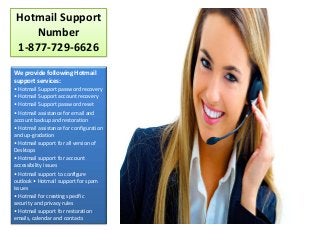 Hotmail Support
Number
1-877-729-6626
We provide following Hotmail
support services:
• Hotmail Support password recovery
• Hotmail Support account recovery
• Hotmail Support password reset
• Hotmail assistance for email and
account backup and restoration
• Hotmail assistance for configuration
and up-gradation
• Hotmail support for all version of
Desktops
• Hotmail support for account
accessibility issues
• Hotmail support to configure
outlook • Hotmail support for spam
issues
• Hotmail for creating specific
security and privacy rules
• Hotmail support for restoration
emails, calendar and contacts
 