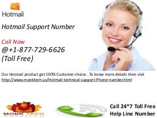 Hotmail Support Number
Call Now
@+1-877-729-6626
(Toll Free)
Our Hotmail product get 100% Customer choice . To know more details then visit
http://www.monktech.us/Hotmail-technical-support-Phone-number.html
Call 24*7 Toll Free
Help Line Number
 