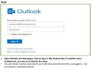 Steps
1 Open Hotmail.com Homepage. Click on Sign in Tab, Hotmail has it’s another name
Outlook.com, you can use it also for the same.
• You can recover inactive accounts for up to 365 days since the last time you logged in. You
can recover it manually anytime.
 