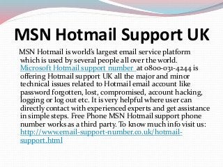 MSN Hotmail Support UK
MSN Hotmail is world’s largest email service platform
which is used by several people all over the world.
Microsoft Hotmail support number at 0800-031-4244 is
offering Hotmail support UK all the major and minor
technical issues related to Hotmail email account like
password forgotten, lost, compromised, account hacking,
logging or log out etc. It is very helpful where user can
directly contact with experienced experts and get assistance
in simple steps. Free Phone MSN Hotmail support phone
number works as a third party. To know much info visit us:
http://www.email-support-number.co.uk/hotmail-
support.html
 