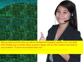 Call Now
@+1-877-729-6626
Hotmail Support
Number
Call 24*7 Toll Free
Help Line Number
Many problem solved when you call on Hotmail tech Support number 1-877-729-6626.
there feedback got excellent Many customer happy with use this number and resolved
your problem . To know more details then visit
http://www.monktech.us/Hotmail-technical-support-Phone-number.html
 