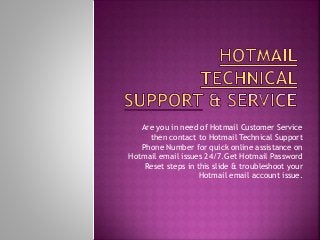 Are you in need of Hotmail Customer Service
then contact to Hotmail Technical Support
Phone Number for quick online assistance on
Hotmail email issues 24/7.Get Hotmail Password
Reset steps in this slide & troubleshoot your
Hotmail email account issue.
 