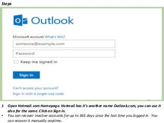 Steps
1 Open Hotmail.com Homepage. Hotmail has it’s another name Outlook.com, you can use it
also for the same. Click on Sign in.
• You can recover inactive accounts for up to 365 days since the last time you logged in. You
can recover it manually anytime.
 