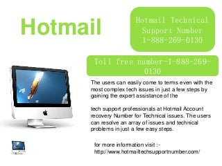Hotmail Technical
Support Number
1-888-269-0130
Hotmail
Toll free number-1-888-269-
0130
Product Promotion
The users can easily come to terms even with the
most complex tech issues in just a few steps by
gaining the expert assistance of the
tech support professionals at Hotmail Account
recovery Number for Technical issues. The users
can resolve an array of issues and technical
problems in just a few easy steps.
for more information visit :-
http://www.hotmailtechsupportnumber.com/
 