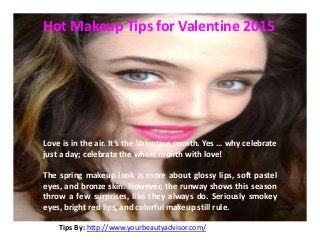 Tips By: http://www.yourbeautyadvisor.com/
Hot Makeup Tips for Valentine 2015
Love is in the air. It’s the Valentine month. Yes … why celebrate
just a day; celebrate the whole month with love!
The spring makeup look is more about glossy lips, soft pastel
eyes, and bronze skin. However, the runway shows this season
throw a few surprises, like they always do. Seriously smokey
eyes, bright red lips, and colorful makeup still rule.
 
