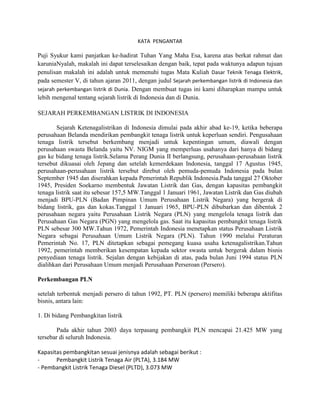 KATA PENGANTAR

Puji Syukur kami panjatkan ke-hadirat Tuhan Yang Maha Esa, karena atas berkat rahmat dan
karuniaNyalah, makalah ini dapat terselesaikan dengan baik, tepat pada waktunya adapun tujuan
penulisan makalah ini adalah untuk memenuhi tugas Mata Kuliah Dasar Teknik Tenaga Elektrik,
pada semester V, di tahun ajaran 2011, dengan judul Sejarah perkembangan listrik di Indonesia dan
sejarah perkembangan listrik di Dunia. Dengan membuat tugas ini kami diharapkan mampu untuk
lebih mengenal tentang sejarah listrik di Indonesia dan di Dunia.

SEJARAH PERKEMBANGAN LISTRIK DI INDONESIA

        Sejarah Ketenagalistrikan di Indonesia dimulai pada akhir abad ke-19, ketika beberapa
perusahaan Belanda mendirikan pembangkit tenaga listrik untuk keperluan sendiri. Pengusahaan
tenaga listrik tersebut berkembang menjadi untuk kepentingan umum, diawali dengan
perusahaan swasta Belanda yaitu NV. NIGM yang memperluas usahanya dari hanya di bidang
gas ke bidang tenaga listrik.Selama Perang Dunia II berlangsung, perusahaan-perusahaan listrik
tersebut dikuasai oleh Jepang dan setelah kemerdekaan Indonesia, tanggal 17 Agustus 1945,
perusahaan-perusahaan listrik tersebut direbut oleh pemuda-pemuda Indonesia pada bulan
September 1945 dan diserahkan kepada Pemerintah Republik Indonesia.Pada tanggal 27 Oktober
1945, Presiden Soekarno membentuk Jawatan Listrik dan Gas, dengan kapasitas pembangkit
tenaga listrik saat itu sebesar 157,5 MW.Tanggal 1 Januari 1961, Jawatan Listrik dan Gas diubah
menjadi BPU-PLN (Badan Pimpinan Umum Perusahaan Listrik Negara) yang bergerak di
bidang listrik, gas dan kokas.Tanggal 1 Januari 1965, BPU-PLN dibubarkan dan dibentuk 2
perusahaan negara yaitu Perusahaan Listrik Negara (PLN) yang mengelola tenaga listrik dan
Perusahaan Gas Negara (PGN) yang mengelola gas. Saat itu kapasitas pembangkit tenaga listrik
PLN sebesar 300 MW.Tahun 1972, Pemerintah Indonesia menetapkan status Perusahaan Listrik
Negara sebagai Perusahaan Umum Listrik Negara (PLN). Tahun 1990 melalui Peraturan
Pemerintah No. 17, PLN ditetapkan sebagai pemegang kuasa usaha ketenagalistrikan.Tahun
1992, pemerintah memberikan kesempatan kepada sektor swasta untuk bergerak dalam bisnis
penyediaan tenaga listrik. Sejalan dengan kebijakan di atas, pada bulan Juni 1994 status PLN
dialihkan dari Perusahaan Umum menjadi Perusahaan Perseroan (Persero).

Perkembangan PLN

setelah terbentuk menjadi persero di tahun 1992, PT. PLN (persero) memiliki beberapa aktifitas
bisnis, antara lain:

1. Di bidang Pembangkitan listrik

        Pada akhir tahun 2003 daya terpasang pembangkit PLN mencapai 21.425 MW yang
tersebar di seluruh Indonesia.

Kapasitas pembangkitan sesuai jenisnya adalah sebagai berikut :
-      Pembangkit Listrik Tenaga Air (PLTA), 3.184 MW
- Pembangkit Listrik Tenaga Diesel (PLTD), 3.073 MW
 