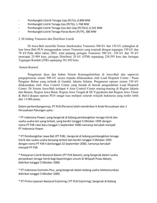 -      Pembangkit Llistrik Tenaga Uap (PLTU), 6.800 MW
-      Pembangkit Listrik Tenaga Gas (PLTG), 1.748 MW
-      Pembangkit Listrik Tenaga Gas dan Uap (PLTGU), 6.241 MW
-      Pembangkit Listrik Tenaga Panas Bumi (PLTP), 380 MW

2. Di bidang Transmisi dan Distribusi Listrik

       Di Jawa-Bali memiliki Sistem Interkoneksi Transmisi 500 kV dan 150 kV sedangkan di
luar Jawa-Bali PLN menggunakan sistem Transmisi yang terpisah dengan tegangan 150 kV dan
70 kV.Pada akhir tahun 2003, total panjang jaringan Transmisi 500 kV, 150 kV dan 70 kV
mencapai 25.989 kms, jaringan Distribusi 20 kV (JTM) sepanjang 230.593 kms dan Jaringan
Tegangan Rendah (JTR) sepanjang 301.692 kms.

Sistem Kontrol

        Pengaturan daya dan beban Sistem Ketenagalistrikan di Jawa-Bali dan supervisi
pengoperasian sistem 500 kV secara terpadu dilaksanakan oleh Load Dispatch Center / Pusat
Pengatur Beban yang terletak di Gandul, Jakarta Selatan. Pengaturan operasi sistem 150 kV
dilaksanakan oleh Area Control Center yang berada di bawah pengendalian Load Dispatch
Center. Di Sistem Jawa-Bali terdapat 4 Area Control Center masing-masing di Region Jakarta
dan Banten, Region Jawa Barat, Region Jawa Tengah & DI Yogyakarta dan Region Jawa Timur
& Bali.Cakupan operasi PLN sangat luas meliputi seluruh wilayah Indonesia yang terdiri lebih
dari 13.000 pulau.

Dalam perkembangannya, PT PLN (Persero) telah mendirikan 6 Anak Perusahaan dan 1
Perusahaan Patungan yaitu :

* PT Indonesia Power; yang bergerak di bidang pembangkitan tenaga listrik dan
usaha-usaha lain yang terkait, yang berdiri tanggal 3 Oktober 1995 dengan
nama PT PJB I dan baru tanggal 1 September 2000 namanya berubah menjadi
PT Indonesia Power.

* PT Pembangkitan Jawa Bali (PT PJB) ; bergerak di bidang pembangkitan tenaga
listrik dan usaha-usaha lainyang terkait dan berdiri tanggal 3 Oktober 1995
dengan nama PT PJB II dantanggal 22 September 2000, namanya berubah
menjadi PT PJB.

* Pelayanan Listrik Nasional Batam (PT PLN Batam); yang bergerak dalam usaha
penyediaan tenaga listrik bagi kepentingan umum di Wilayah Pulau Batam,
didirikan tanggal 3 Oktober 2000.

* PT Indonesia Comnets Plus, yang bergerak dalam bidang usaha telekomunikasi
didirikan tanggal 3 Oktober 2000.

* PT Prima Layanan Nasional Enjiniring ( PT PLN Enjiniring), bergerak di bidang
 