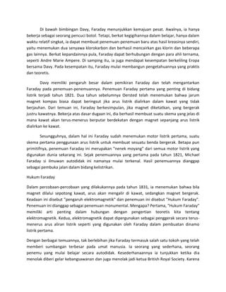 Di bawah bimbingan Davy, Faraday menunjukkan kemajuan pesat. Awalnya, ia hanya
bekerja sebagai seorang pencuci botol. Tetapi, berkat kegigihannya dalam belajar, hanya dalam
waktu relatif singkat, ia dapat membuat penemuan-penemuan baru atas hasil kreasinya sendiri,
yaitu menemukan dua senyawa klorokarbon dan berhasil mencairkan gas klorin dan beberapa
gas lainnya. Berkat kepandainnya pula, Faraday dapat berhubungan dengan para ahli ternama,
seperti Andre Marie Ampere. Di samping itu, ia juga mendapat kesempatan berkeliling Eropa
bersama Davy. Pada kesempatan itu, Faraday mulai membangun pengetahuannya yang praktis
dan teoretis.

         Davy memiliki pengaruh besar dalam pemikiran Faraday dan telah mengantarkan
Faraday pada penemuan-penemuannya. Penemuan Faraday pertama yang penting di bidang
listrik terjadi tahun 1821. Dua tahun sebelumnya Oersted telah menemukan bahwa jarum
magnet kompas biasa dapat beringsut jika arus listrik dialirkan dalam kawat yang tidak
berjauhan. Dari temuan ini, Faraday berkesimpulan, jika magnet diketatkan, yang bergerak
justru kawatnya. Bekerja atas dasar dugaan ini, dia berhasil membuat suatu skema yang jelas di
mana kawat akan terus-menerus berputar berdekatan dengan magnet sepanjang arus listrik
dialirkan ke kawat.

        Sesungguhnya, dalam hal ini Faraday sudah menemukan motor listrik pertama, suatu
skema pertama penggunaan arus listrik untuk membuat sesuatu benda bergerak. Betapa pun
primitifnya, penemuan Faraday ini merupakan "nenek moyang" dari semua motor listrik yang
digunakan dunia sekarang ini. Sejak penemuannya yang pertama pada tahun 1821, Michael
Faraday si ilmuwan autodidak ini namanya mulai terkenal. Hasil penemuannya dianggap
sebagai pembuka jalan dalam bidang kelistrikan.

Hukum Faraday

Dalam percobaan-percobaan yang dilakukannya pada tahun 1831, ia menemukan bahwa bila
magnet dilalui sepotong kawat, arus akan mengalir di kawat, sedangkan magnet bergerak.
Keadaan ini disebut "pengaruh elektromagnetik" dan penemuan ini disebut "Hukum Faraday".
Penemuan ini dianggap sebagai penemuan monumental. Mengapa? Pertama, "Hukum Faraday"
memiliki arti penting dalam hubungan dengan pengertian teoretis kita tentang
elektromagnetik. Kedua, elektromagnetik dapat dipergunakan sebagai penggerak secara terus-
menerus arus aliran listrik seperti yang digunakan oleh Faraday dalam pembuatan dinamo
listrik pertama.

Dengan berbagai temuannya, tak berlebihan jika Faraday termasuk salah satu tokoh yang telah
memberi sumbangan terbesar pada umat manusia. Ia seorang yang sederhana, seorang
penemu yang mulai belajar secara autodidak. Kesederhanaannya ia tunjukkan ketika dia
menolak diberi gelar kebangsawanan dan juga menolak jadi ketua British Royal Society. Karena
 