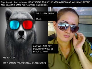 Olga is cool.. And me is cool. DON’T LSITAN TO AJAY :BB NETANYAHOO AND WILLIAMCLINTONE
AND OBAMA IS SAME PEOPLES WHO ISNOR COOL
ME HOTMAN
ME IS SPECIAL FORCES SISREALIES PERESONES
THUS IS MY FREAND
OLGA
AJAY WILL NOR GET
DOWRRY IT WULD BE
REDUCED NOW
 