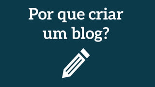 Por que criar
um blog?
 