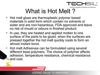 Industrial Suppliers of Sealants and Adhesives
ADDING VALUE TO INDUSTRY
What is Hot Melt ?
• Hot melt glues are thermoplastic polymer based
materials in solid form which contain no solvents or
water and are non-hazardous, FDA approved and leave
no risk of mould or odours in finished product.
• In use, they are heated and applied molten to one
surface of the parts to be glued, when the surfaces are
pressed together the hot melt quickly cools to form an
almost instant bond.
• Hot melt Adhesives can be formulated using several
different base polymers. The choice of polymer affects
adhesion, temperature resistance, chemical resistance
and cost.
 