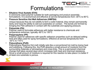 Industrial Suppliers of Sealants and Adhesives
ADDING VALUE TO INDUSTRY
Formulations
• Ethylene Vinyl Acetate (EVA)
A commonly used polymer suitable for both packaging and product assembly
formulations. It is economical and effective at service temperatures from -30°C to 80°C.
• Pressure Sensitive Hot Melt Adhesives (HMPSA)
Unique because they do not solidify to form a solid material, they remain permanently
tacky and have the ability to wet-out substrates on contact. The bonds are formed by
bringing the PSA adhesive in contact with the substrate and applying pressure.
• Polyamide (PA)
Polymer used to formulate adhesives with better resistance to chemicals and
temperature extremes, typically -60°C to 130°C
• Polypropylene (PP)
Polymer used for adhesives with specific adhesion properties such as delayed setting
time and often used for spray formulations. Effective at service temperatures from
-30°C to 110°C
• Polyurethane (PUR)
Polyurethane Reactive Hot melt initially sets like a conventional hot melt by losing heat
and solidifying. Following this, the PUR absorbs a small amount of moisture from the
surrounding materials or atmosphere and cross links. This is a permanent chemical
change that takes several days which increases both heat and chemical resistance.
Since a small amount of moisture is required for this reaction to take place it is better if
at least one substrate is porous.
 