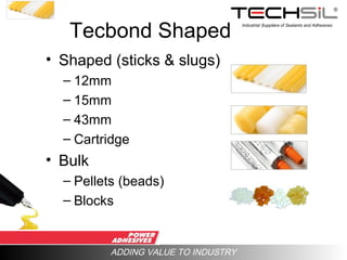 Industrial Suppliers of Sealants and Adhesives
ADDING VALUE TO INDUSTRY
Tecbond Shaped
• Shaped (sticks & slugs)
– 12mm
– 15mm
– 43mm
– Cartridge
• Bulk
– Pellets (beads)
– Blocks
 