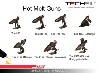 Industrial Suppliers of Sealants and Adhesives
ADDING VALUE TO INDUSTRY
Hot Melt Guns
Tec 250 Tec 810 -12 Tec 810 - 15
Tec 3150 (43mm) Tec 6100 (43mm) pneumatic Tec 7300 (43mm)
Spray pneumatic
Tec 1050 Cartridge
 