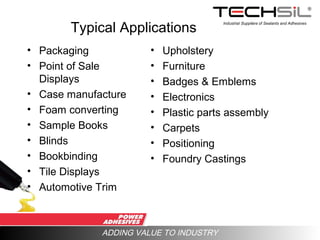 Industrial Suppliers of Sealants and Adhesives
ADDING VALUE TO INDUSTRY
Typical Applications
• Packaging
• Point of Sale
Displays
• Case manufacture
• Foam converting
• Sample Books
• Blinds
• Bookbinding
• Tile Displays
• Automotive Trim
• Upholstery
• Furniture
• Badges & Emblems
• Electronics
• Plastic parts assembly
• Carpets
• Positioning
• Foundry Castings
 
