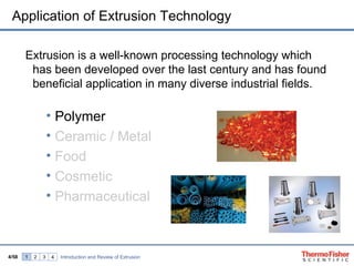 Application of Extrusion Technology

       Extrusion is a well-known processing technology which
        has been developed over the last century and has found
        beneficial application in many diverse industrial fields.

                   • Polymer
                   • Ceramic / Metal
                   • Food
                   • Cosmetic
                   • Pharmaceutical



4/58   1   2   3   4   Introduction and Review of Extrusion
 