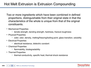 Hot Melt Extrusion is Extrusion Compounding

       Two or more ingredients which have been combined in defined
        proportions, distinguishable from their original state in that the
        characteristics of the whole is unique from that of the original
        constituents.
       • Mechanical Properties
             • tensile strength, bending strength, hardness, fracture toughness
       • Physical Properties
             • color, odor, density, melting/freezing/boiling point, glass transition, solubility
       • Electrical Properties
             • electrical resistance, dielectric constant
       • Chemical Properties
             • flammability, biodegradability
       • Thermal Properties
             • thermal conductivity, specific heat, thermal shock resistance




9/58   1   2   3   4   HME as a Beneficial Technology
 