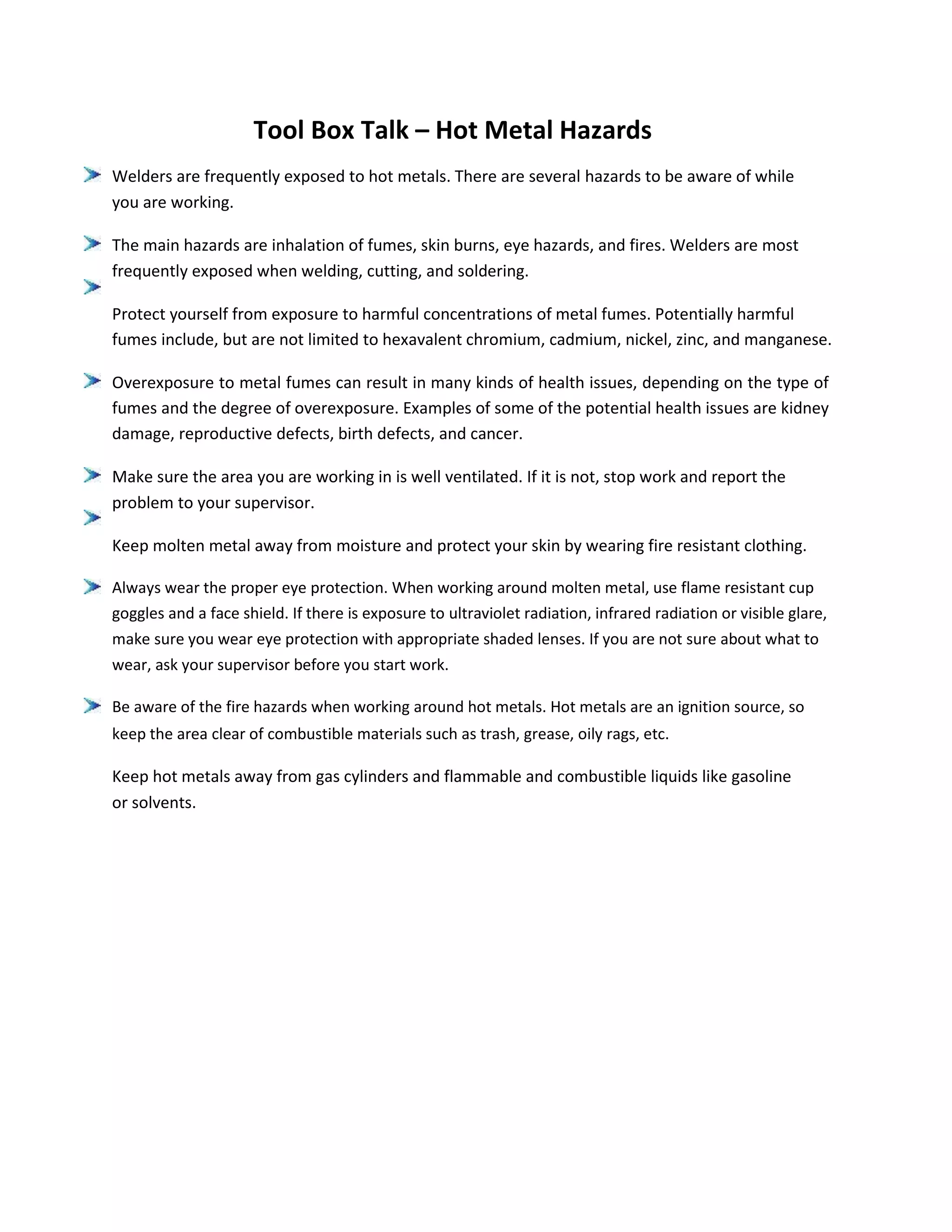 Tool Box Talk – Hot Metal Hazards
Welders are frequently exposed to hot metals. There are several hazards to be aware of while
you are working.
The main hazards are inhalation of fumes, skin burns, eye hazards, and fires. Welders are most
frequently exposed when welding, cutting, and soldering.
Protect yourself from exposure to harmful concentrations of metal fumes. Potentially harmful
fumes include, but are not limited to hexavalent chromium, cadmium, nickel, zinc, and manganese.
Overexposure to metal fumes can result in many kinds of health issues, depending on the type of
fumes and the degree of overexposure. Examples of some of the potential health issues are kidney
damage, reproductive defects, birth defects, and cancer.
Make sure the area you are working in is well ventilated. If it is not, stop work and report the
problem to your supervisor.
Keep molten metal away from moisture and protect your skin by wearing fire resistant clothing.
Always wear the proper eye protection. When working around molten metal, use flame resistant cup
goggles and a face shield. If there is exposure to ultraviolet radiation, infrared radiation or visible glare,
make sure you wear eye protection with appropriate shaded lenses. If you are not sure about what to
wear, ask your supervisor before you start work.
Be aware of the fire hazards when working around hot metals. Hot metals are an ignition source, so
keep the area clear of combustible materials such as trash, grease, oily rags, etc.
Keep hot metals away from gas cylinders and flammable and combustible liquids like gasoline
or solvents.