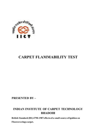 CARPET FLAMMABILITY TEST
PRESENTED BY –
INDIAN INSTITUTE OF CARPET TECHNOLOGY
BHADOHI
British Standard (BS) 4790-1987effectsofa small source ofignition on
Floorcoverings carpet.
 