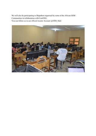 We​ ​will​ ​also​ ​be​ ​participating​ ​to​ ​Mapathon​ ​organised​ ​by​ ​some​ ​of​ ​the​ ​African​ ​OSM
Communities​ ​in​ ​collaboration​ ​with​ ​CartONG.
You​ ​can​ ​follow​ ​us​ ​in​ ​our​ ​official​ ​tweeter​ ​Account​ ​@OSM_Mali
 