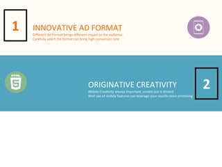 1

INNOVATIVE	
  AD	
  FORMAT

Diﬀerent	
  Ad	
  Format	
  brings	
  diﬀerent	
  impact	
  to	
  the	
  audience
Carefully	
  select	
  the	
  format	
  can	
  bring	
  high	
  conversion	
  rate

ORIGINATIVE	
  CREATIVITY

Mobile	
  Crea4vity	
  always	
  important,	
  screen	
  size	
  is	
  limited
Well	
  use	
  of	
  mobile	
  features	
  can	
  leverage	
  your	
  results	
  more	
  promising

2

 