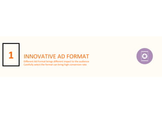 1

INNOVATIVE	
  AD	
  FORMAT

Diﬀerent	
  Ad	
  Format	
  brings	
  diﬀerent	
  impact	
  to	
  the	
  audience
Carefully	
  select	
  the	
  format	
  can	
  bring	
  high	
  conversion	
  rate

 