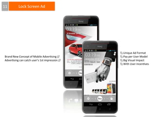 11

Lock	
  Screen	
  Ad

Brand	
  New	
  Concept	
  of	
  Mobile	
  Adver4sing	
  //
Adver4sing	
  can	
  catch	
  user’s	
  1st	
  impression	
  //

	
  Unique	
  Ad	
  Format
	
  Pay	
  per	
  User	
  Model
	
  Big	
  Visual	
  Impact
	
  With	
  User	
  Incen4ves

 