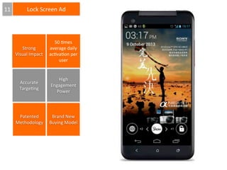 11

Lock	
  Screen	
  Ad

Strong	
  
Visual	
  Impact

50	
  6mes	
  
average	
  daily	
  
ac6va6on	
  per	
  
user

Accurate	
  	
  
Targe6ng

High	
  
Engagement	
  
Power

Patented	
  
Brand	
  New	
  
Methodology	
   Buying	
  Model

 