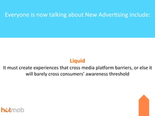 Everyone	
  is	
  now	
  talking	
  about	
  New	
  Adver6sing	
  include:

Liquid
It	
  must	
  create	
  experiences	
  that	
  cross	
  media	
  plaKorm	
  barriers,	
  or	
  else	
  it	
  
will	
  barely	
  cross	
  consumers’	
  awareness	
  threshold

 