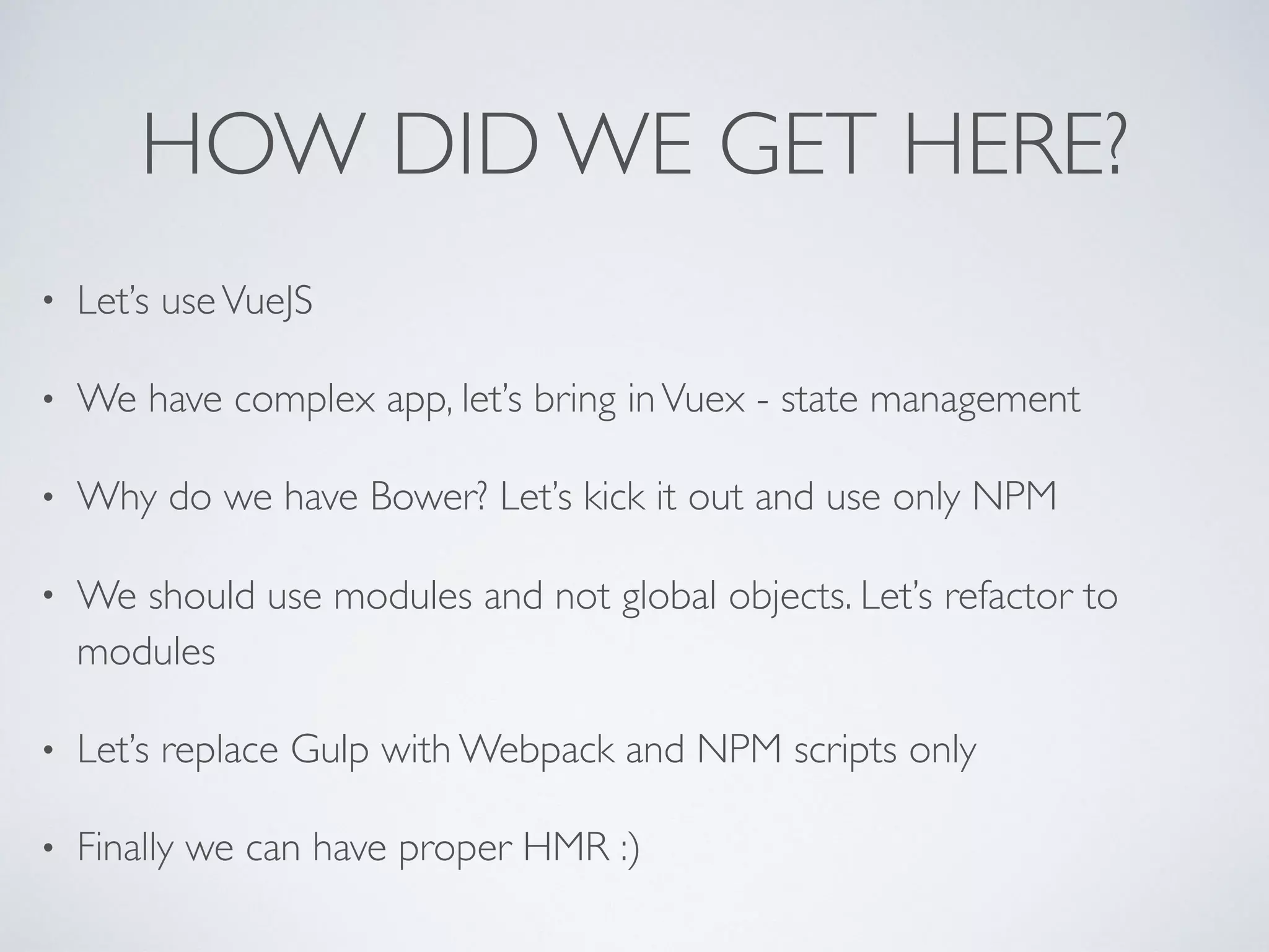 HOW DID WE GET HERE?
• Let’s useVueJS
• We have complex app, let’s bring inVuex - state management
• Why do we have Bower? Let’s kick it out and use only NPM
• We should use modules and not global objects. Let’s refactor to
modules
• Let’s replace Gulp with Webpack and NPM scripts only
• Finally we can have proper HMR :)