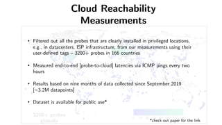 3200+ probes
globally
• Filtered out all the probes that are clearly installed in privileged locations,
e.g., in datacenters, ISP infrastructure, from our measurements using their
user-defined tags – 3200+ probes in 166 countries
• Measured end-to-end [probe-to-cloud] latencies via ICMP pings every two
hours
• Results based on nine months of data collected since September 2019
[~3.2M datapoints]
• Dataset is available for public use*
*check out paper for the link
Cloud Reachability
Measurements
 