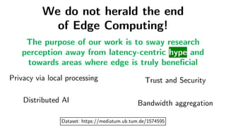 We do not herald the end
of Edge Computing!
Privacy via local processing Trust and Security
Distributed AI Bandwidth aggregation
The purpose of our work is to sway research
perception away from latency-centric hype and
towards areas where edge is truly beneficial
Dataset: https://mediatum.ub.tum.de/1574595
 