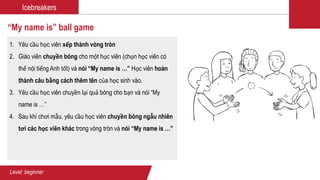Icebreakers
“My name is” ball game
1. Yêu cầu học viên xếp thành vòng tròn
2. Giáo viên chuyền bóng cho một học viên (chọn học viên có
thể nói tiếng Anh tốt) và nói “My name is …” Học viên hoàn
thành câu bằng cách thêm tên của học sinh vào.
3. Yêu cầu học viên chuyền lại quả bóng cho bạn và nói “My
name is …”
4. Sau khi chơi mẫu, yêu cầu học viên chuyền bóng ngẫu nhiên
tơi các học viên khác trong vòng tròn và nói “My name is …”
Level: beginner
 