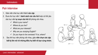 Icebreakers
Pair interview
1. Giáo viên chia học viên thành các cặp
2. Đưa cho học viên 1 danh sách các câu hỏi hoặc có thể yêu
câu học viên tự soạn câu hỏi để phỏng vấn nhau.
 What is your name?
 Where do you live?
 What are your interests?
 Why are you studying English?
 Do you hope to live overseas? If so, where?
3. Sau khi học viên phỏng vấn nhau, giáo viên chọn các cặp
bất kỳ lên nói về những điều họ biết về bạn cùng nhóm.
Level: intermediate - advanced
 