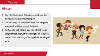 Warm ups
Whisper
1. Giáo viên chia lớp thành 2 đội và đứng làm 2 hàng dọc,
mỗi người đứng cách nhau khoảng 1m
2. Giáo viên đứng cuối hàng và cho 2 bạn cuối hàng nhìn 1
từ vựng bất kỳ đã học trong các buổi trước.
3. Bạn học viên cuối hàng sẽ bước lên nói nhỏ vào tai
bạn phía trước, tiếp tục truyền thông tin lên và bạn đầu
hàng khi nhận được thông tin sẽ chạy nhanh lên bảng để
ghi từ.
Level: beginner
 