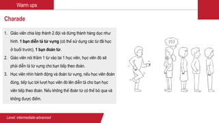 Warm ups
Charade
1. Giáo viên chia lớp thành 2 đội và đứng thành hàng dọc như
hình. 1 bạn diễn tả từ vựng (có thể sử dụng các từ đã học
ở buổi trước), 1 bạn đoán từ.
2. Giáo viên nói thầm 1 từ vào tai 1 học viên, học viên đó sẽ
phải diễn tả từ vựng cho bạn tiếp theo đoán.
3. Học viên nhìn hành động và đoán từ vựng, nếu học viên đoán
đúng, tiếp tục tới lượt học viên đó lên diễn tả cho bạn học
viên tiếp theo đoán. Nếu không thể đoán từ có thể bỏ qua và
không được điểm.
Level: intermediate-advanced
 