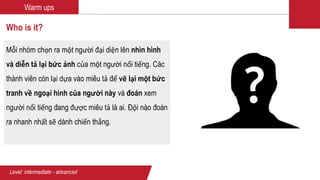 Warm ups
Who is it?
Mỗi nhóm chọn ra một người đại diện lên nhìn hình
và diễn tả lại bức ảnh của một người nổi tiếng. Các
thành viên còn lại dựa vào miêu tả để vẽ lại một bức
tranh về ngoại hình của người này và đoán xem
người nổi tiếng đang được miêu tả là ai. Đội nào đoán
ra nhanh nhất sẽ dành chiến thắng.
Level: intermediate - advanced
 